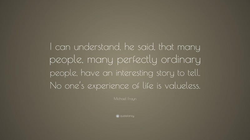 Michael Frayn Quote: “I can understand, he said, that many people, many perfectly ordinary people, have an interesting story to tell. No one’s experience of life is valueless.”