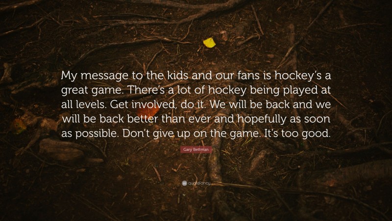 Gary Bettman Quote: “My message to the kids and our fans is hockey’s a great game. There’s a lot of hockey being played at all levels. Get involved, do it. We will be back and we will be back better than ever and hopefully as soon as possible. Don’t give up on the game. It’s too good.”