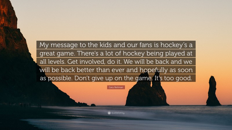 Gary Bettman Quote: “My message to the kids and our fans is hockey’s a great game. There’s a lot of hockey being played at all levels. Get involved, do it. We will be back and we will be back better than ever and hopefully as soon as possible. Don’t give up on the game. It’s too good.”