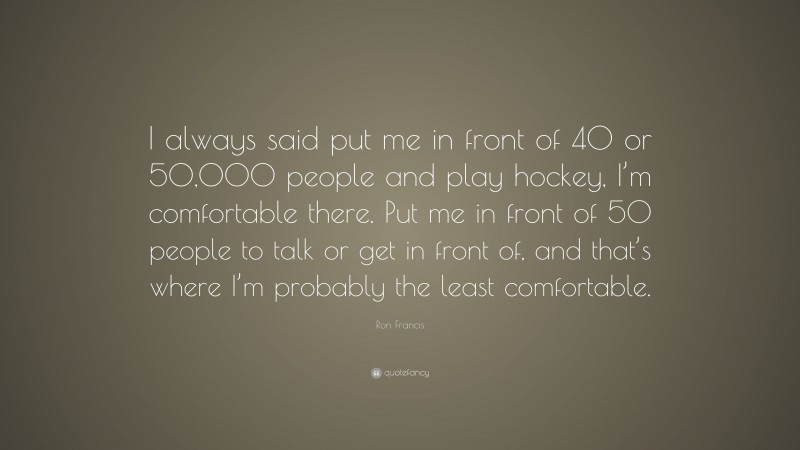 Ron Francis Quote: “I always said put me in front of 40 or 50,000 people and play hockey, I’m comfortable there. Put me in front of 50 people to talk or get in front of, and that’s where I’m probably the least comfortable.”