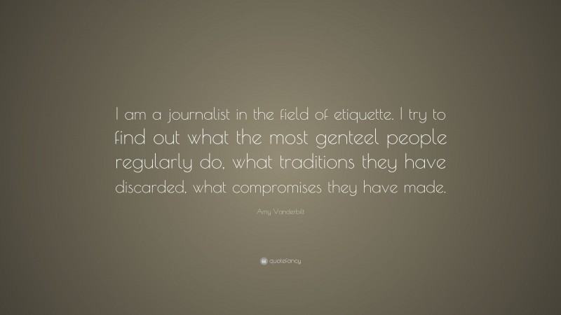 Amy Vanderbilt Quote: “I am a journalist in the field of etiquette. I try to find out what the most genteel people regularly do, what traditions they have discarded, what compromises they have made.”