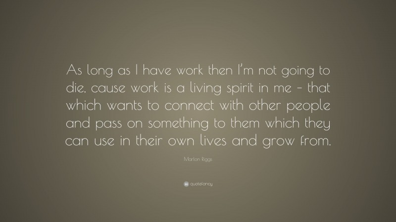 Marlon Riggs Quote: “As long as I have work then I’m not going to die, cause work is a living spirit in me – that which wants to connect with other people and pass on something to them which they can use in their own lives and grow from.”