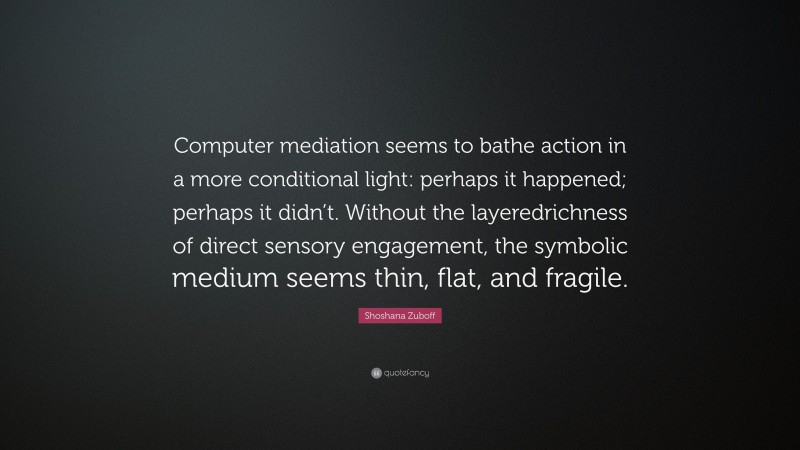 Shoshana Zuboff Quote: “Computer mediation seems to bathe action in a more conditional light: perhaps it happened; perhaps it didn’t. Without the layeredrichness of direct sensory engagement, the symbolic medium seems thin, flat, and fragile.”