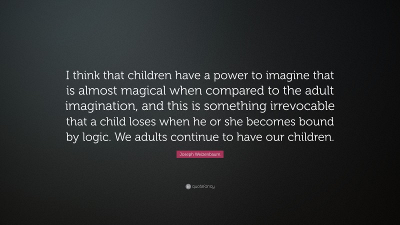 Joseph Weizenbaum Quote: “I think that children have a power to imagine that is almost magical when compared to the adult imagination, and this is something irrevocable that a child loses when he or she becomes bound by logic. We adults continue to have our children.”