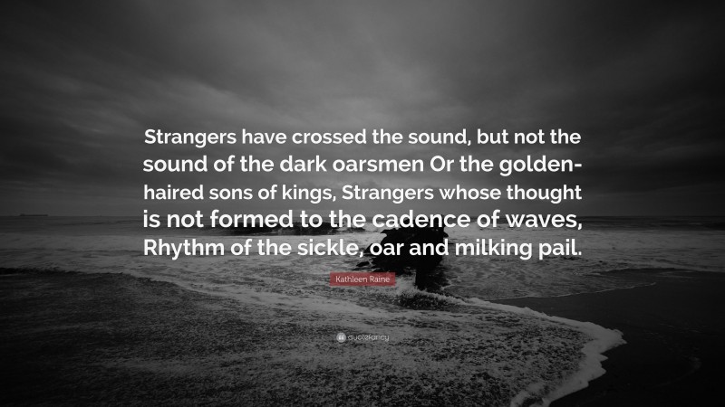 Kathleen Raine Quote: “Strangers have crossed the sound, but not the sound of the dark oarsmen Or the golden-haired sons of kings, Strangers whose thought is not formed to the cadence of waves, Rhythm of the sickle, oar and milking pail.”