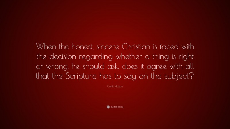 Curtis Hutson Quote: “When the honest, sincere Christian is faced with the decision regarding whether a thing is right or wrong, he should ask, does it agree with all that the Scripture has to say on the subject?”