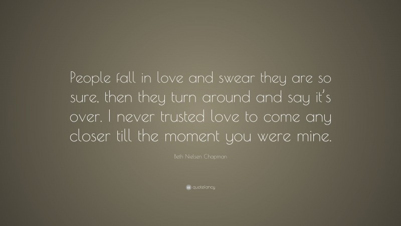 Beth Nielsen Chapman Quote: “People fall in love and swear they are so sure, then they turn around and say it’s over. I never trusted love to come any closer till the moment you were mine.”