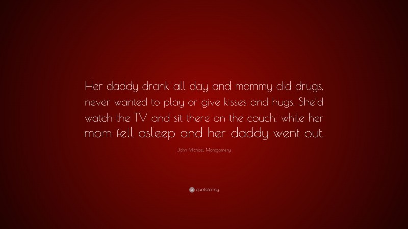 John Michael Montgomery Quote: “Her daddy drank all day and mommy did drugs, never wanted to play or give kisses and hugs. She’d watch the TV and sit there on the couch, while her mom fell asleep and her daddy went out.”