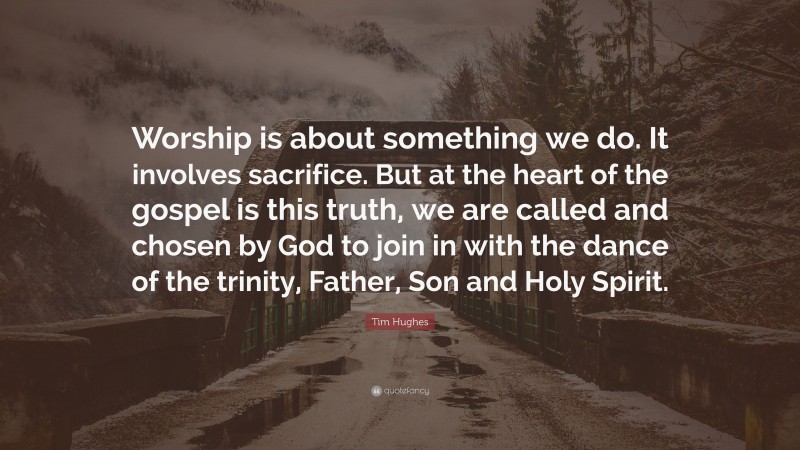 Tim Hughes Quote: “Worship is about something we do. It involves sacrifice. But at the heart of the gospel is this truth, we are called and chosen by God to join in with the dance of the trinity, Father, Son and Holy Spirit.”