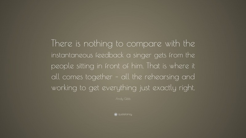 Andy Gibb Quote: “There is nothing to compare with the instantaneous feedback a singer gets from the people sitting in front of him. That is where it all comes together – all the rehearsing and working to get everything just exactly right.”