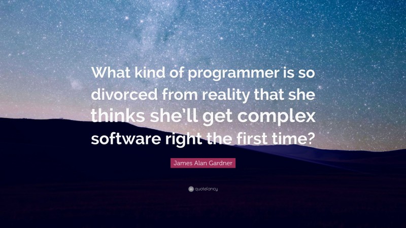 James Alan Gardner Quote: “What kind of programmer is so divorced from reality that she thinks she’ll get complex software right the first time?”