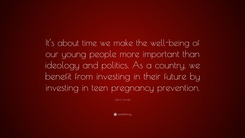 Jane Fonda Quote: “It’s about time we make the well-being of our young people more important than ideology and politics. As a country, we benefit from investing in their future by investing in teen pregnancy prevention.”