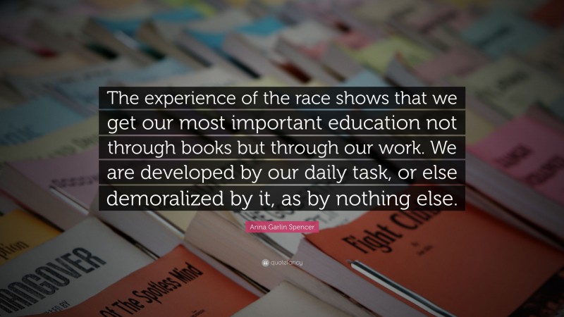 Anna Garlin Spencer Quote: “The experience of the race shows that we get our most important education not through books but through our work. We are developed by our daily task, or else demoralized by it, as by nothing else.”