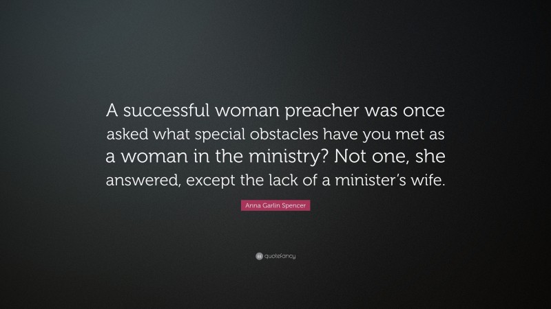 Anna Garlin Spencer Quote: “A successful woman preacher was once asked what special obstacles have you met as a woman in the ministry? Not one, she answered, except the lack of a minister’s wife.”
