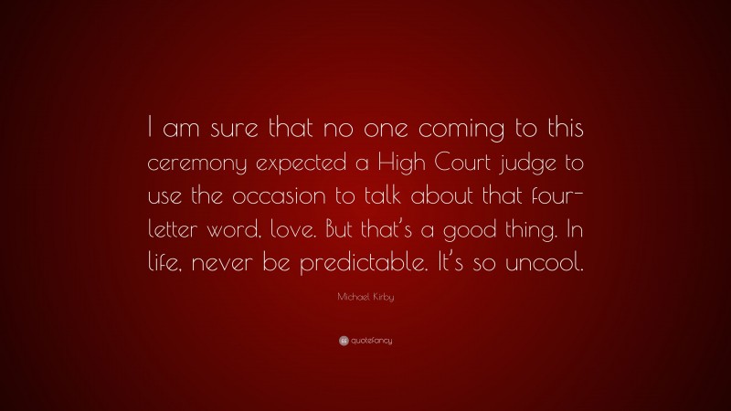 Michael Kirby Quote: “I am sure that no one coming to this ceremony expected a High Court judge to use the occasion to talk about that four-letter word, love. But that’s a good thing. In life, never be predictable. It’s so uncool.”
