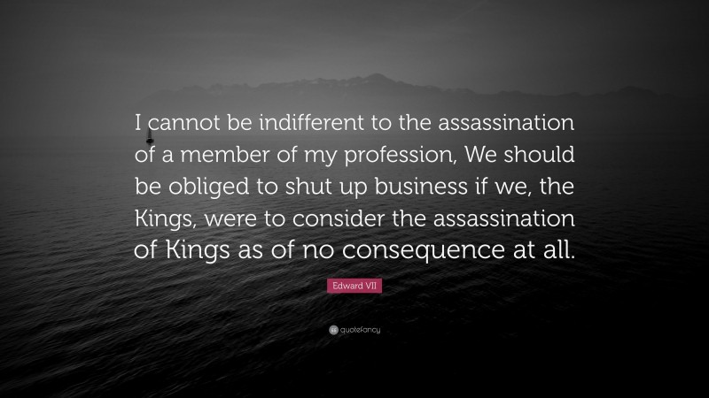 Edward VII Quote: “I cannot be indifferent to the assassination of a member of my profession, We should be obliged to shut up business if we, the Kings, were to consider the assassination of Kings as of no consequence at all.”