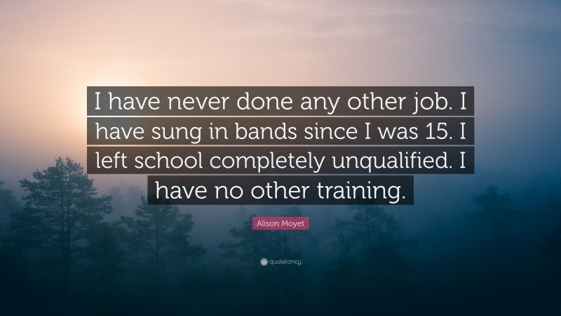 Alison Moyet Quote: “I have never done any other job. I have sung in bands since I was 15. I left school completely unqualified. I have no other training.”