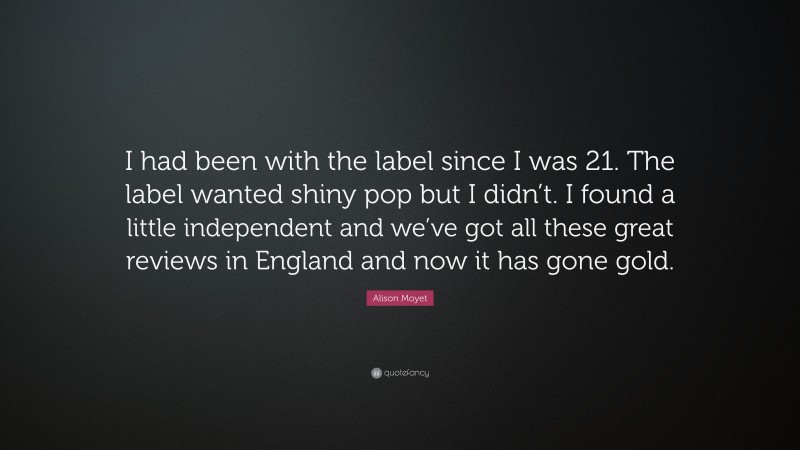 Alison Moyet Quote: “I had been with the label since I was 21. The label wanted shiny pop but I didn’t. I found a little independent and we’ve got all these great reviews in England and now it has gone gold.”