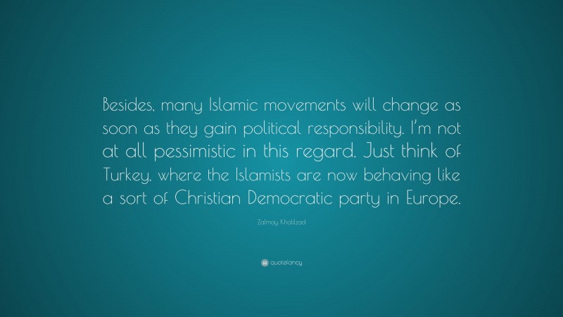 Zalmay Khalilzad Quote: “Besides, many Islamic movements will change as soon as they gain political responsibility. I’m not at all pessimistic in this regard. Just think of Turkey, where the Islamists are now behaving like a sort of Christian Democratic party in Europe.”