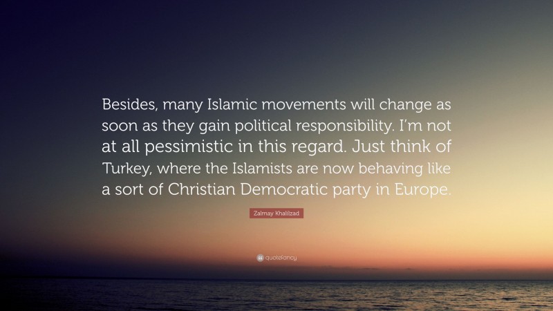 Zalmay Khalilzad Quote: “Besides, many Islamic movements will change as soon as they gain political responsibility. I’m not at all pessimistic in this regard. Just think of Turkey, where the Islamists are now behaving like a sort of Christian Democratic party in Europe.”