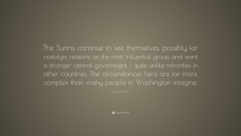 Zalmay Khalilzad Quote: “The Sunnis continue to see themselves, possibly for nostalgic reasons, as the most influential group and want a stronger central government – quite unlike minorities in other countries. The circumstances here are far more complex than many people in Washington imagine.”