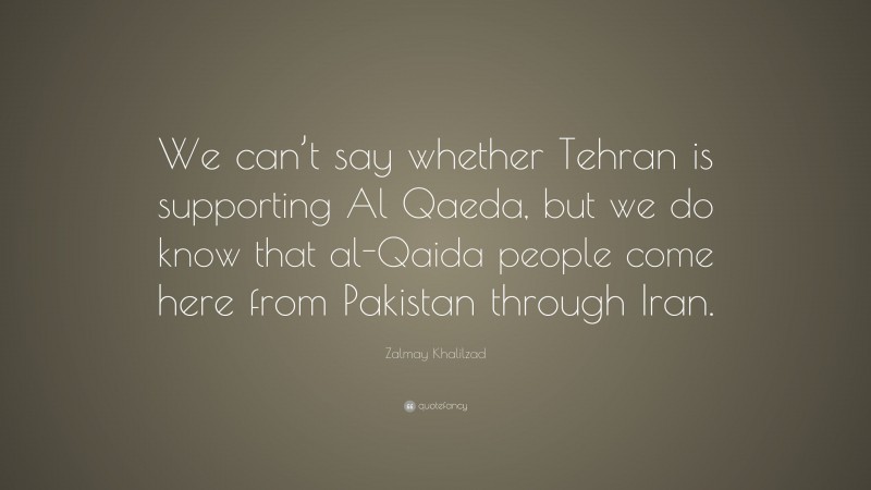 Zalmay Khalilzad Quote: “We can’t say whether Tehran is supporting Al Qaeda, but we do know that al-Qaida people come here from Pakistan through Iran.”