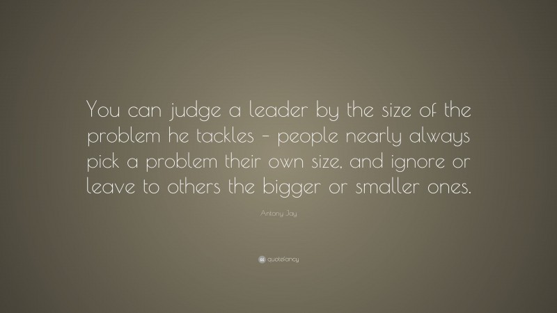 Antony Jay Quote: “You can judge a leader by the size of the problem he tackles – people nearly always pick a problem their own size, and ignore or leave to others the bigger or smaller ones.”