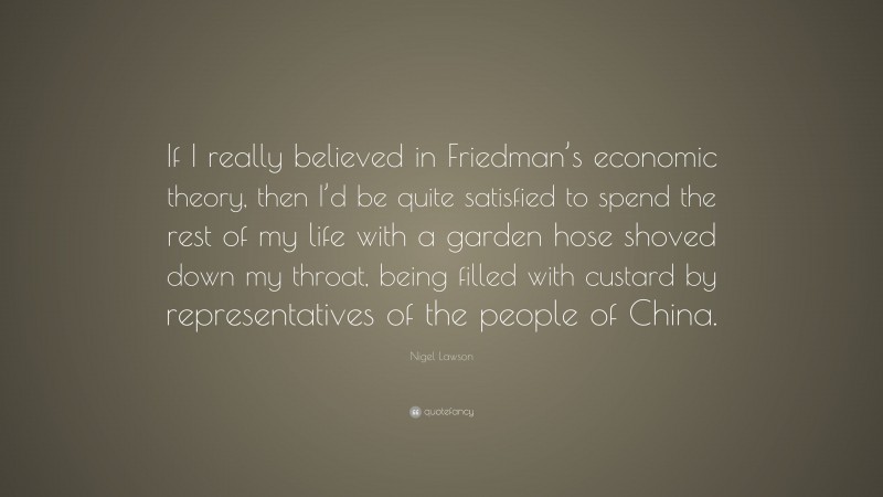 Nigel Lawson Quote: “If I really believed in Friedman’s economic theory, then I’d be quite satisfied to spend the rest of my life with a garden hose shoved down my throat, being filled with custard by representatives of the people of China.”