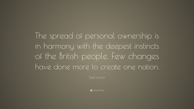 Nigel Lawson Quote: “The spread of personal ownership is in harmony with the deepest instincts of the British people. Few changes have done more to create one nation.”