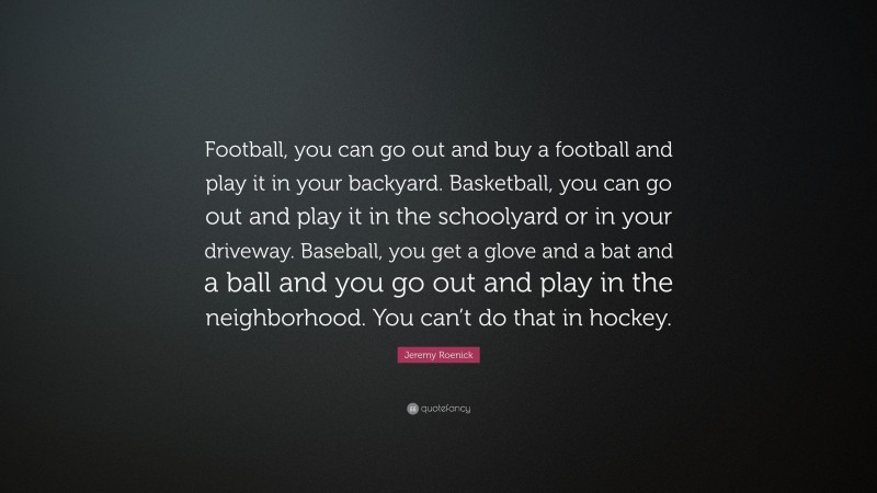 Jeremy Roenick Quote: “Football, you can go out and buy a football and play it in your backyard. Basketball, you can go out and play it in the schoolyard or in your driveway. Baseball, you get a glove and a bat and a ball and you go out and play in the neighborhood. You can’t do that in hockey.”