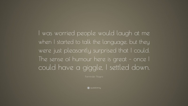 Parminder Nagra Quote: “I was worried people would laugh at me when I started to talk the language, but they were just pleasantly surprised that I could. The sense of humour here is great – once I could have a giggle, I settled down.”