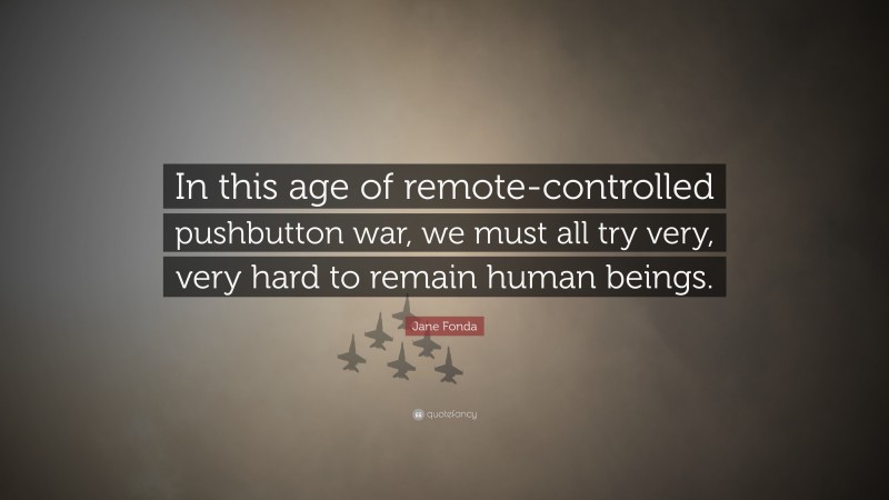 Jane Fonda Quote: “In this age of remote-controlled pushbutton war, we must all try very, very hard to remain human beings.”