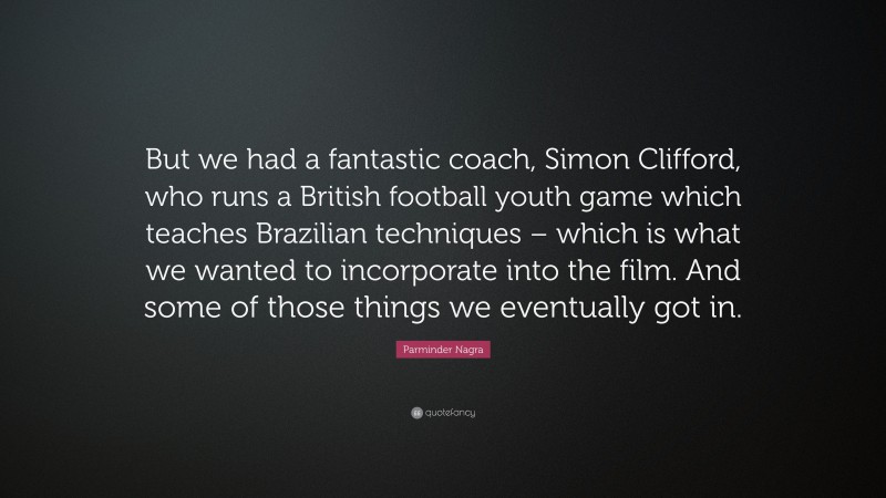 Parminder Nagra Quote: “But we had a fantastic coach, Simon Clifford, who runs a British football youth game which teaches Brazilian techniques – which is what we wanted to incorporate into the film. And some of those things we eventually got in.”