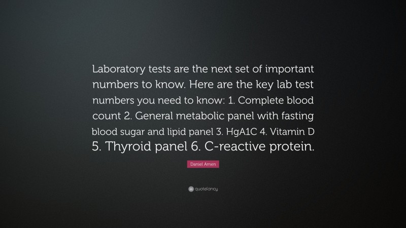 Daniel Amen Quote: “Laboratory tests are the next set of important numbers to know. Here are the key lab test numbers you need to know: 1. Complete blood count 2. General metabolic panel with fasting blood sugar and lipid panel 3. HgA1C 4. Vitamin D 5. Thyroid panel 6. C-reactive protein.”