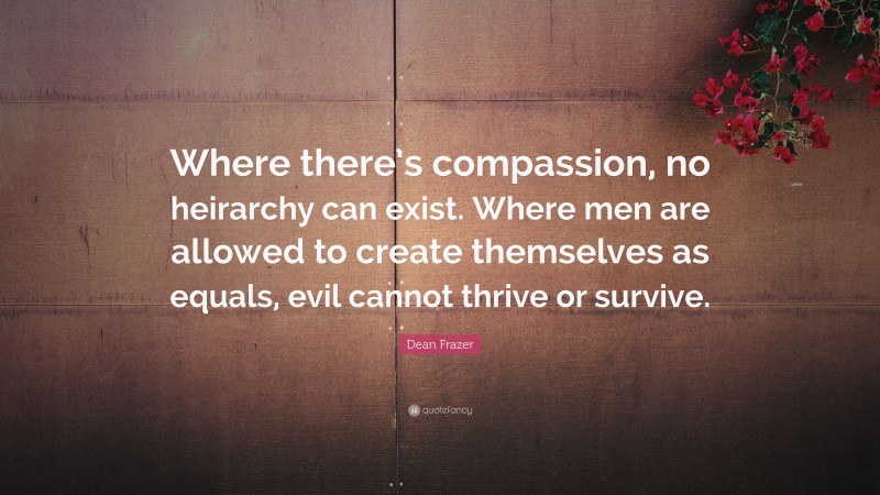 Dean Frazer Quote: “Where there’s compassion, no heirarchy can exist. Where men are allowed to create themselves as equals, evil cannot thrive or survive.”