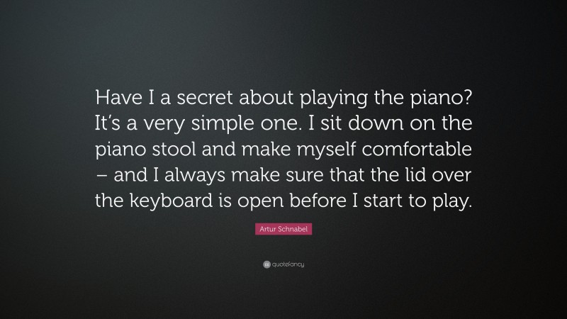 Artur Schnabel Quote: “Have I a secret about playing the piano? It’s a very simple one. I sit down on the piano stool and make myself comfortable – and I always make sure that the lid over the keyboard is open before I start to play.”