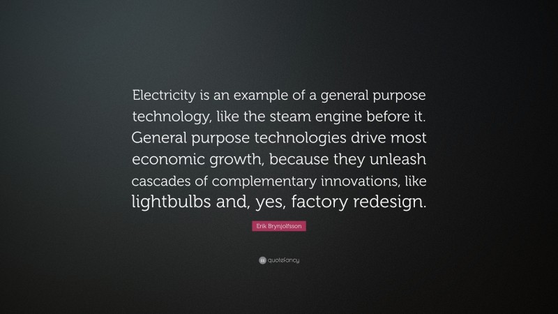Erik Brynjolfsson Quote: “Electricity is an example of a general purpose technology, like the steam engine before it. General purpose technologies drive most economic growth, because they unleash cascades of complementary innovations, like lightbulbs and, yes, factory redesign.”