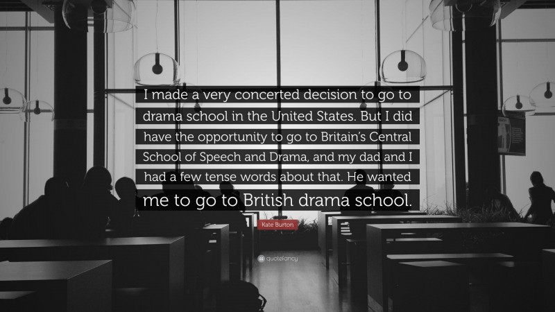 Kate Burton Quote: “I made a very concerted decision to go to drama school in the United States. But I did have the opportunity to go to Britain’s Central School of Speech and Drama, and my dad and I had a few tense words about that. He wanted me to go to British drama school.”