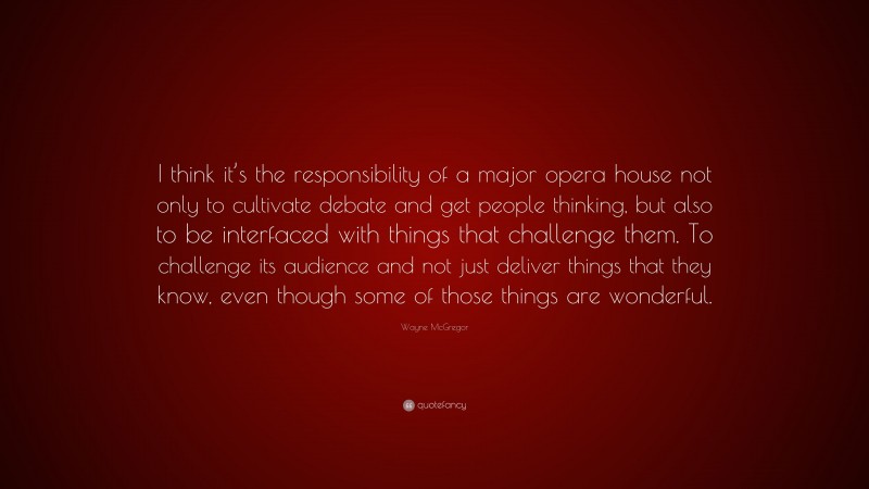 Wayne McGregor Quote: “I think it’s the responsibility of a major opera house not only to cultivate debate and get people thinking, but also to be interfaced with things that challenge them. To challenge its audience and not just deliver things that they know, even though some of those things are wonderful.”