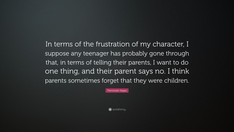 Parminder Nagra Quote: “In terms of the frustration of my character, I suppose any teenager has probably gone through that, in terms of telling their parents, I want to do one thing, and their parent says no. I think parents sometimes forget that they were children.”