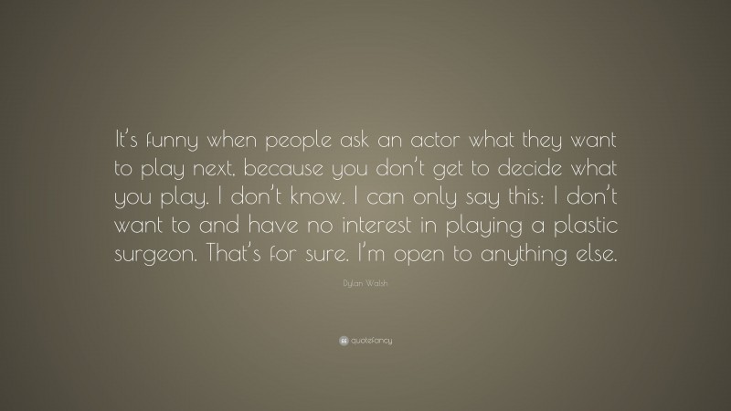Dylan Walsh Quote: “It’s funny when people ask an actor what they want to play next, because you don’t get to decide what you play. I don’t know. I can only say this: I don’t want to and have no interest in playing a plastic surgeon. That’s for sure. I’m open to anything else.”