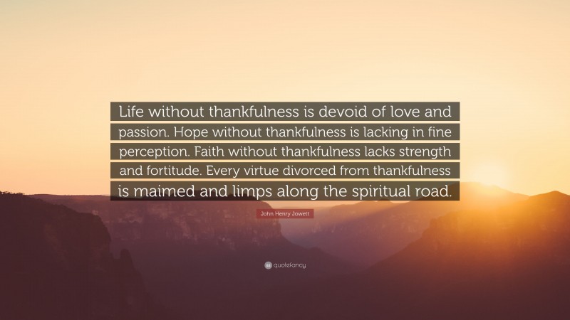 John Henry Jowett Quote: “Life without thankfulness is devoid of love and passion. Hope without thankfulness is lacking in fine perception. Faith without thankfulness lacks strength and fortitude. Every virtue divorced from thankfulness is maimed and limps along the spiritual road.”