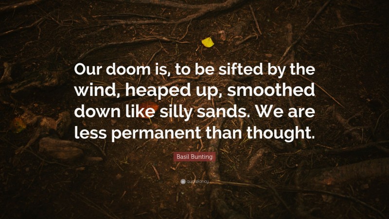 Basil Bunting Quote: “Our doom is, to be sifted by the wind, heaped up, smoothed down like silly sands. We are less permanent than thought.”