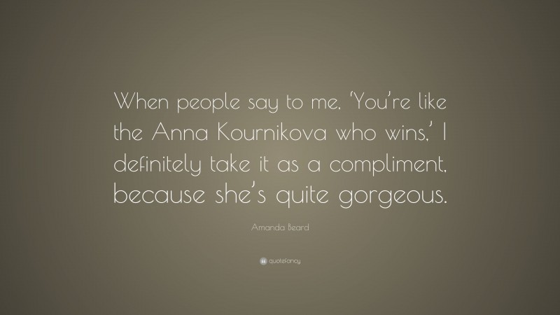 Amanda Beard Quote: “When people say to me, ‘You’re like the Anna Kournikova who wins,’ I definitely take it as a compliment, because she’s quite gorgeous.”