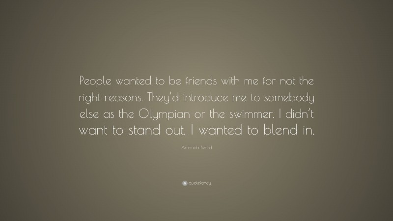 Amanda Beard Quote: “People wanted to be friends with me for not the right reasons. They’d introduce me to somebody else as the Olympian or the swimmer. I didn’t want to stand out. I wanted to blend in.”