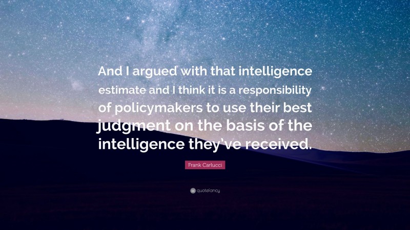 Frank Carlucci Quote: “And I argued with that intelligence estimate and I think it is a responsibility of policymakers to use their best judgment on the basis of the intelligence they’ve received.”