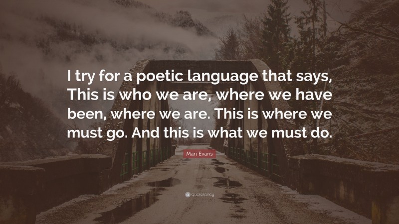 Mari Evans Quote: “I try for a poetic language that says, This is who we are, where we have been, where we are. This is where we must go. And this is what we must do.”