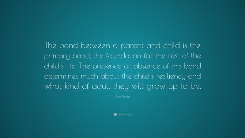 Jane Fonda Quote: “The bond between a parent and child is the primary bond, the foundation for the rest of the child’s life. The presence or absence of this bond determines much about the child’s resiliency and what kind of adult they will grow up to be.”