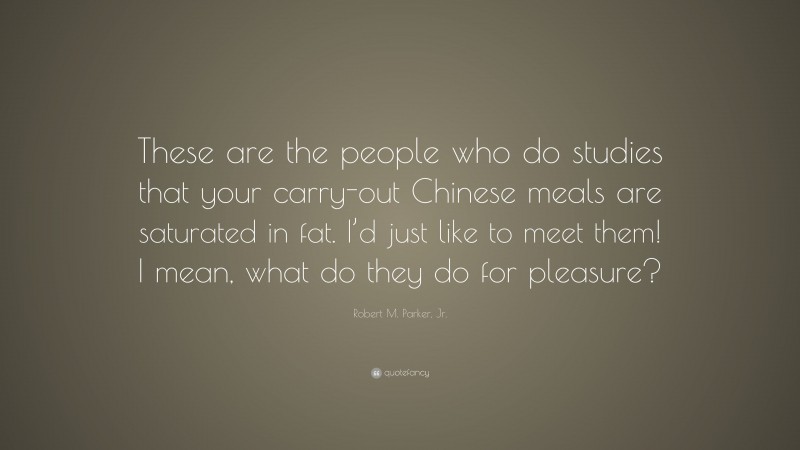 Robert M. Parker, Jr. Quote: “These are the people who do studies that your carry-out Chinese meals are saturated in fat. I’d just like to meet them! I mean, what do they do for pleasure?”