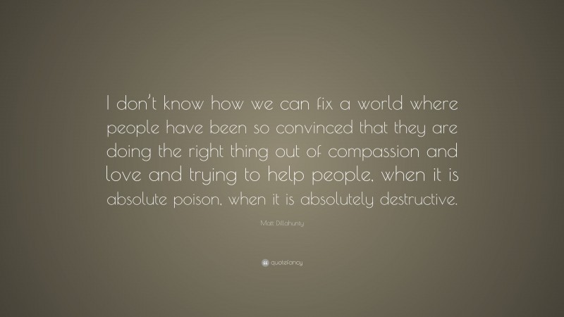 Matt Dillahunty Quote: “I don’t know how we can fix a world where people have been so convinced that they are doing the right thing out of compassion and love and trying to help people, when it is absolute poison, when it is absolutely destructive.”